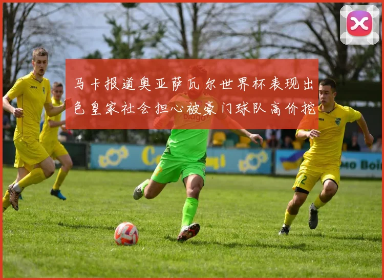 马卡报道奥亚萨瓦尔世界杯表现出色皇家社会担心被豪门球队高价挖角