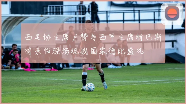 西足协主席卢赞与西甲主席特巴斯将亲临现场观战国家德比盛况