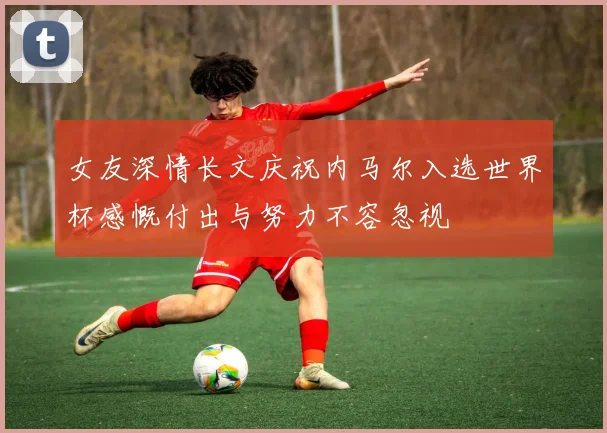 女友深情长文庆祝内马尔入选世界杯感慨付出与努力不容忽视