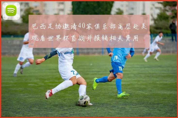巴西足协邀请40家俱乐部高层赴美观看世界杯首战并报销相关费用
