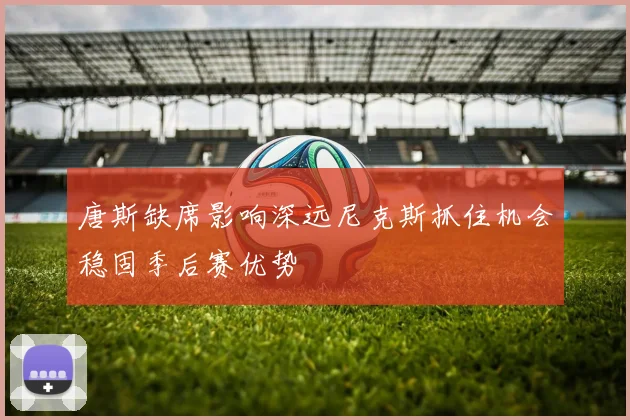 唐斯缺席影响深远尼克斯抓住机会稳固季后赛优势