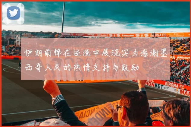 伊朗前锋在逆境中展现实力感谢墨西哥人民的热情支持与鼓励