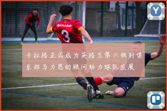 卡拉格正式成为英格兰第六级别俱乐部马力恩的顾问助力球队发展