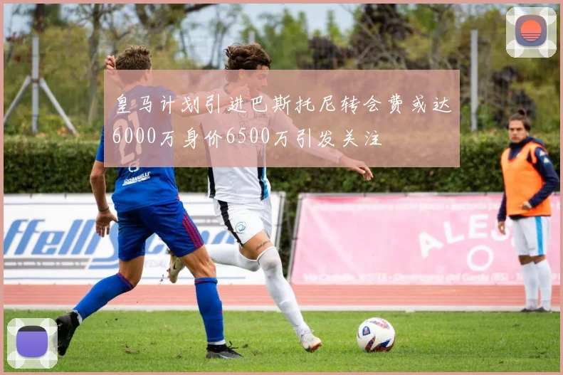 皇马计划引进巴斯托尼转会费或达6000万身价6500万引发关注