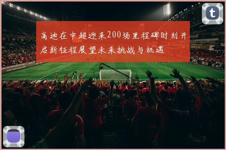 高迪在中超迎来200场里程碑时刻开启新征程展望未来挑战与机遇