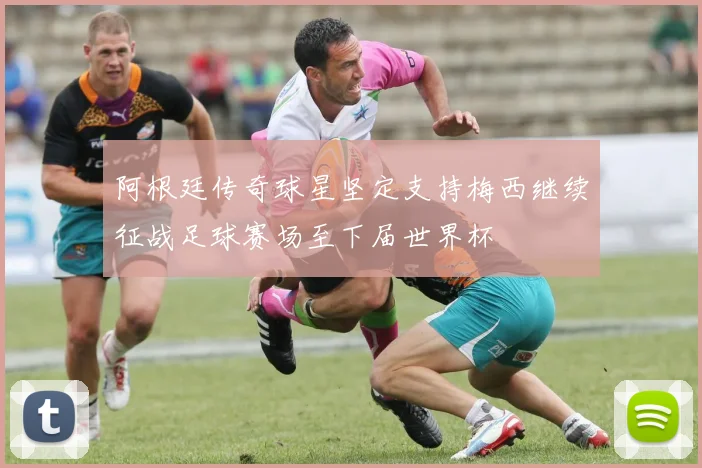 阿根廷传奇球星坚定支持梅西继续征战足球赛场至下届世界杯