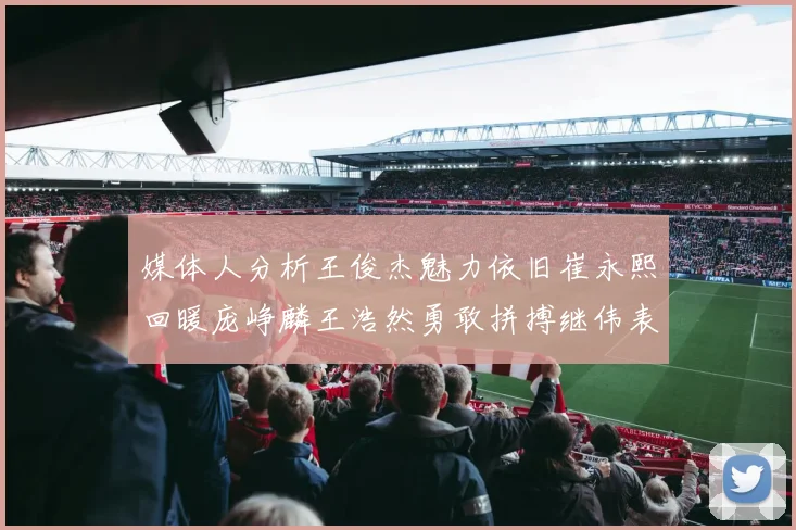 媒体人分析王俊杰魅力依旧崔永熙回暖庞峥麟王浩然勇敢拼搏继伟表现稳定