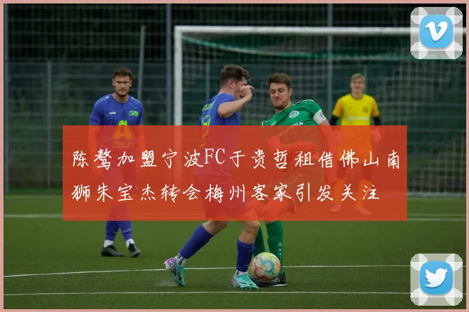 陈骜加盟宁波FC于贵哲租借佛山南狮朱宝杰转会梅州客家引发关注