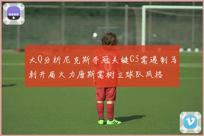 大Q分析尼克斯夺冠关键G5需遏制马刺开局火力唐斯需树立球队风格
