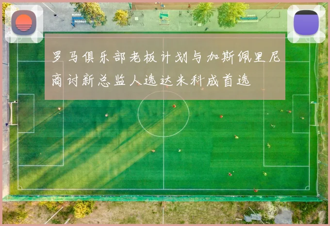 罗马俱乐部老板计划与加斯佩里尼商讨新总监人选达米科成首选