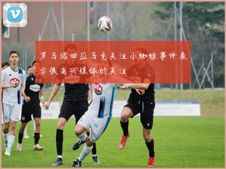 罗马诺回应马竞关注小蜘蛛事件表示很高兴媒体的关注