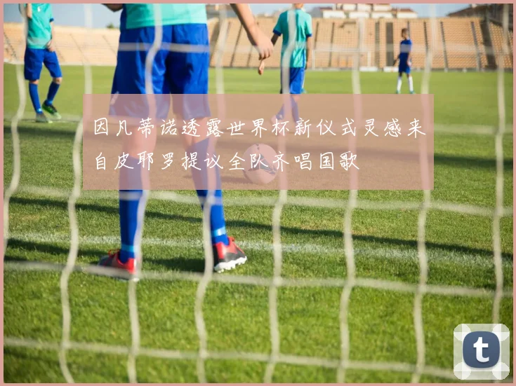 因凡蒂诺透露世界杯新仪式灵感来自皮耶罗提议全队齐唱国歌