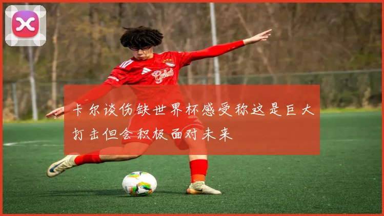 卡尔谈伤缺世界杯感受称这是巨大打击但会积极面对未来