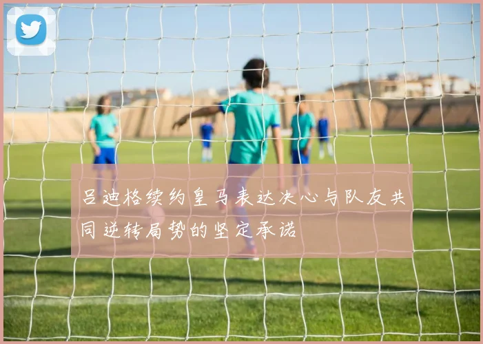 吕迪格续约皇马表达决心与队友共同逆转局势的坚定承诺