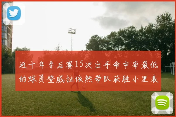 近十年季后赛15次出手命中率最低的球员登威拉依然带队获胜小里表现低迷仅得三分