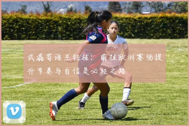 武磊寄语王钰栋：前往欧洲赛场提升节奏与自信是必经之路