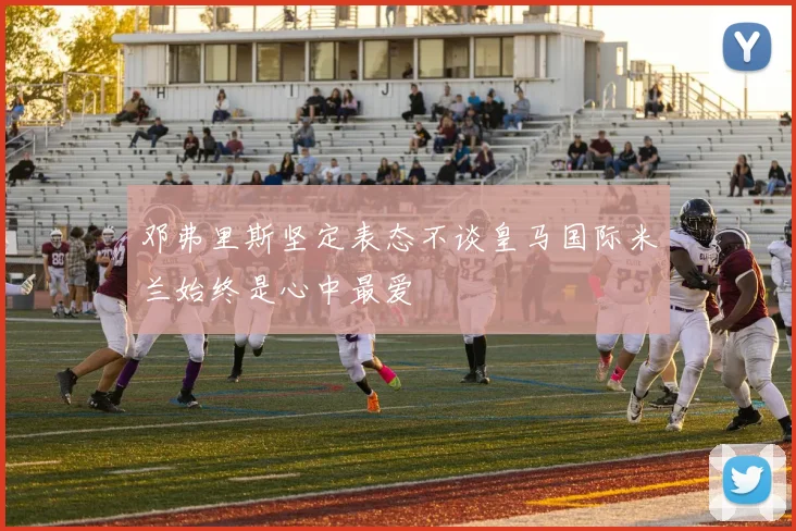 邓弗里斯坚定表态不谈皇马国际米兰始终是心中最爱