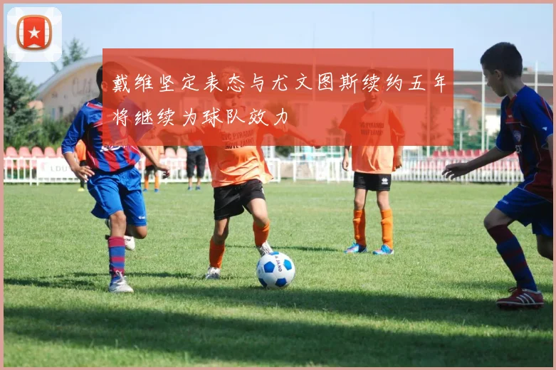戴维坚定表态与尤文图斯续约五年将继续为球队效力