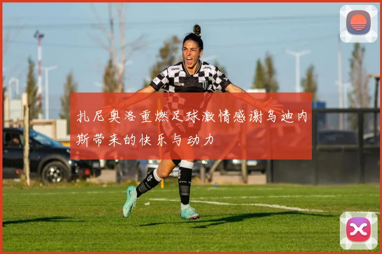 扎尼奥洛重燃足球激情感谢乌迪内斯带来的快乐与动力