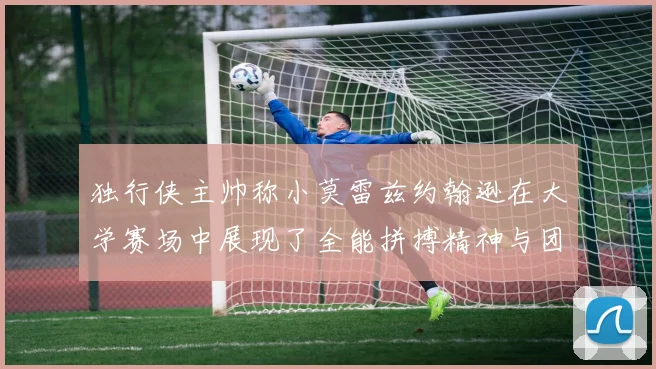 独行侠主帅称小莫雷兹约翰逊在大学赛场中展现了全能拼搏精神与团队奉献精神