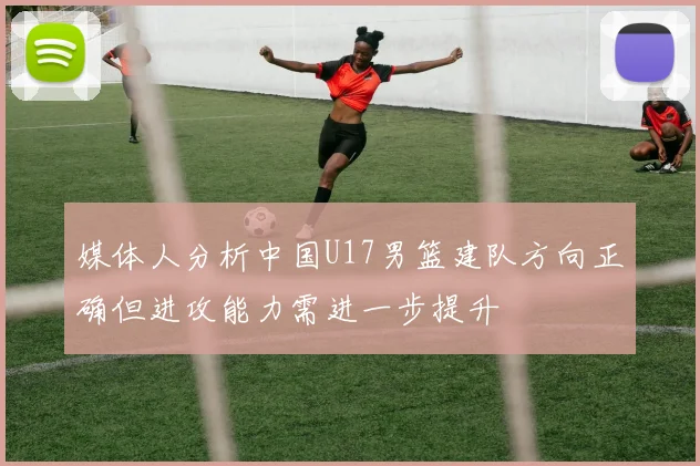 媒体人分析中国U17男篮建队方向正确但进攻能力需进一步提升