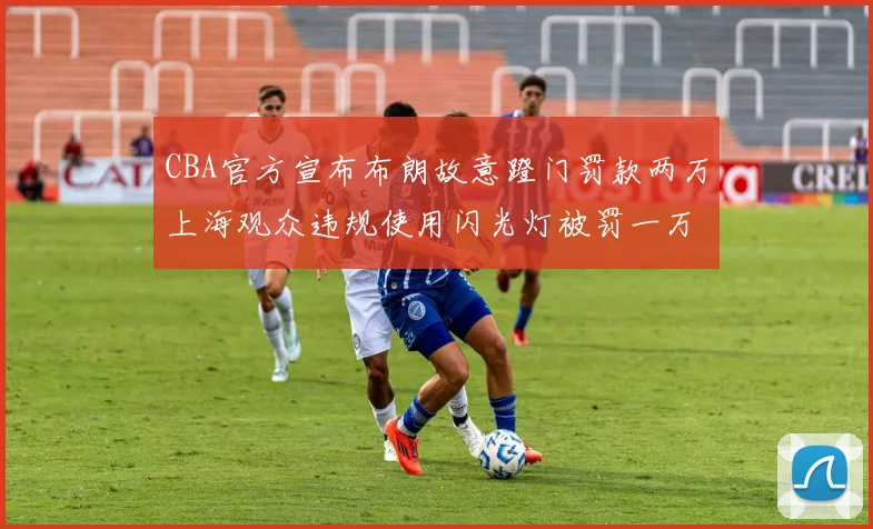 CBA官方宣布布朗故意蹬门罚款两万上海观众违规使用闪光灯被罚一万