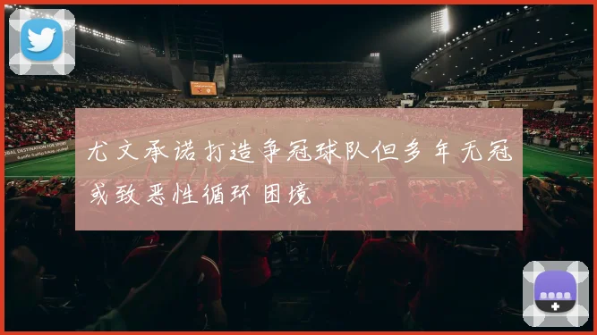 尤文承诺打造争冠球队但多年无冠或致恶性循环困境