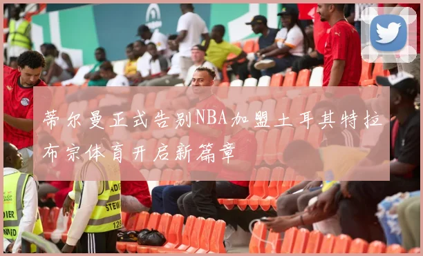蒂尔曼正式告别NBA加盟土耳其特拉布宗体育开启新篇章